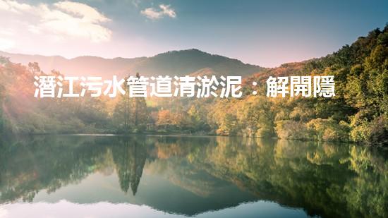 潛江污水管道清淤泥：解開隱秘的黑暗，揭示城市背后的秘密！